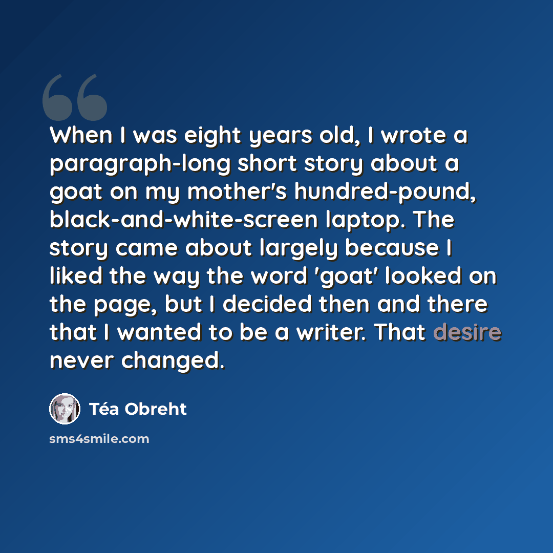“When I was eight years old, I wrote a paragraph-long short story about a goat on my mother's hundred-pound, black-and-white-screen laptop. The story came about largely because I liked the way the word 'goat' looked on the page, but I decided then and there that I wanted to be a writer. That desire…” quote by Tea Obreht