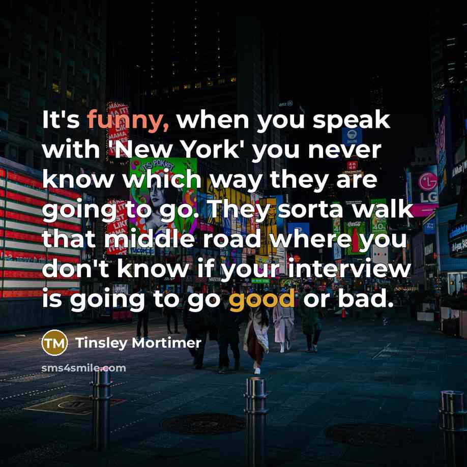 “It's funny, when you speak with 'New York' you never know which way they are going to go. They sorta walk that middle road where you don't know if your interview is going to go good or bad.” quote by Tinsley Mortimer