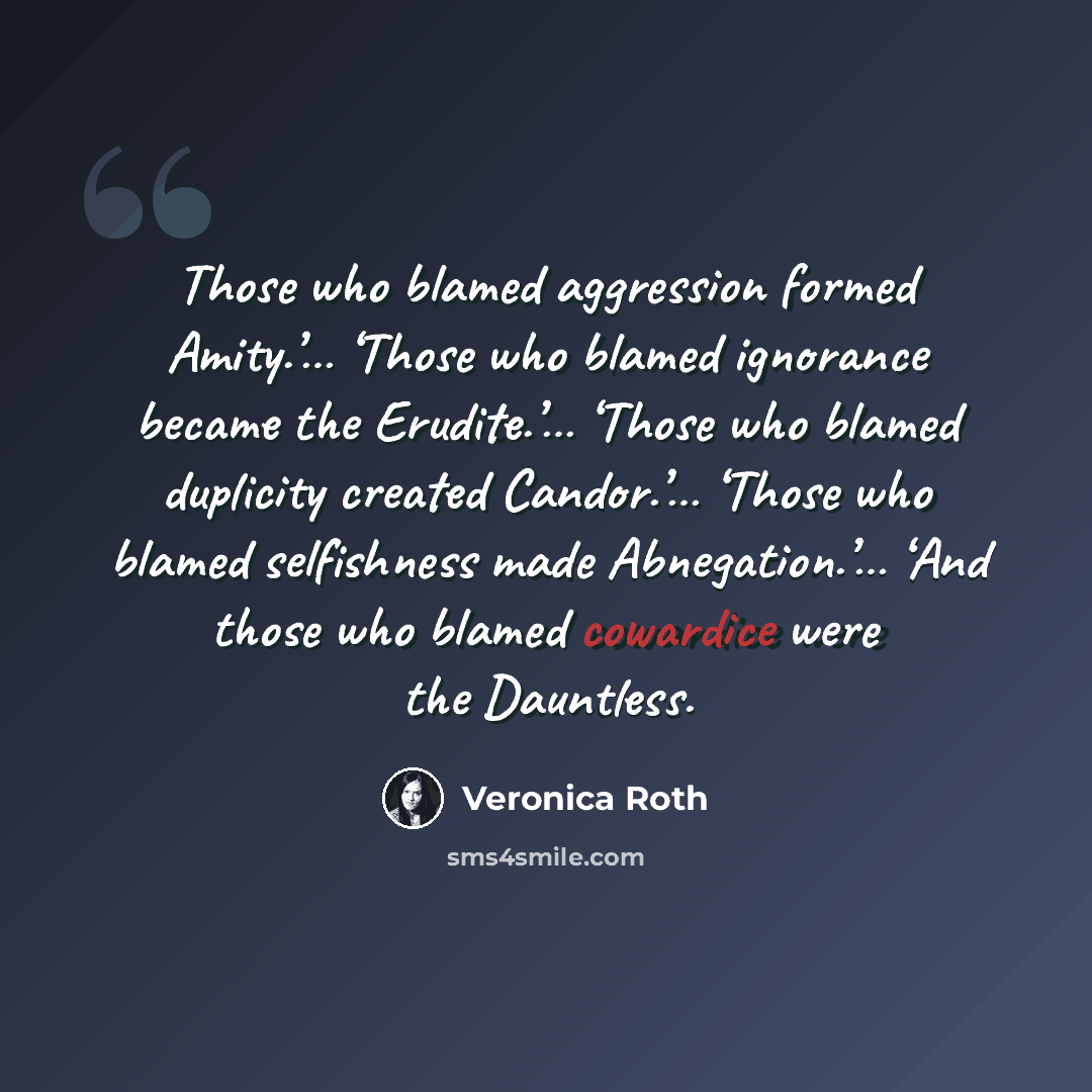 “Those who blamed aggression formed Amity.’… ‘Those who blamed ignorance became the Erudite.’… ‘Those who blamed duplicity created Candor.’… ‘Those who blamed selfishness made Abnegation.’… ‘And those who blamed cowardice were the Dauntless.” quote by Veronica Roth