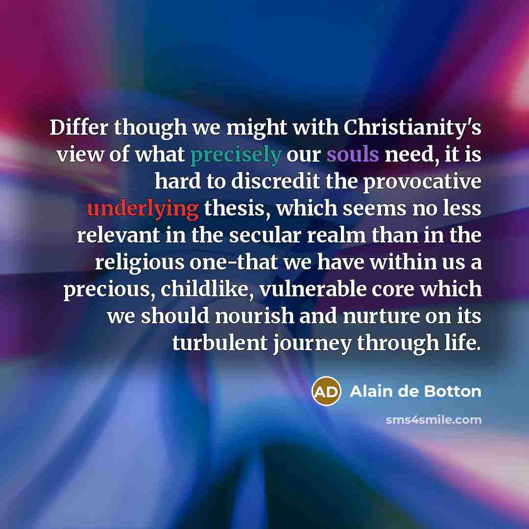 “Differ though we might with Christianity's view of what precisely our souls need, it is hard to discredit the provocative underlying thesis, which seems no less relevant in the secular realm than in the religious one-that we have within us a precious, childlike, vulnerable core which we should…” quote by Alain de Botton
