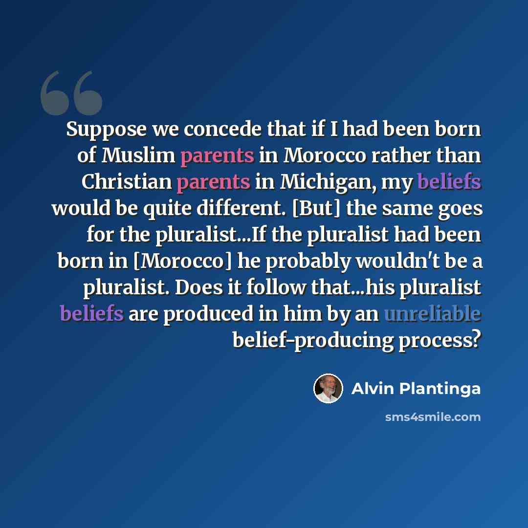 “Suppose we concede that if I had been born of Muslim parents in Morocco rather than Christian parents in Michigan, my beliefs would be quite different. [But] the same goes for the pluralist...If the pluralist had been born in [Morocco] he probably wouldn't be a pluralist. Does it follow that...his…” quote by Alvin Plantinga