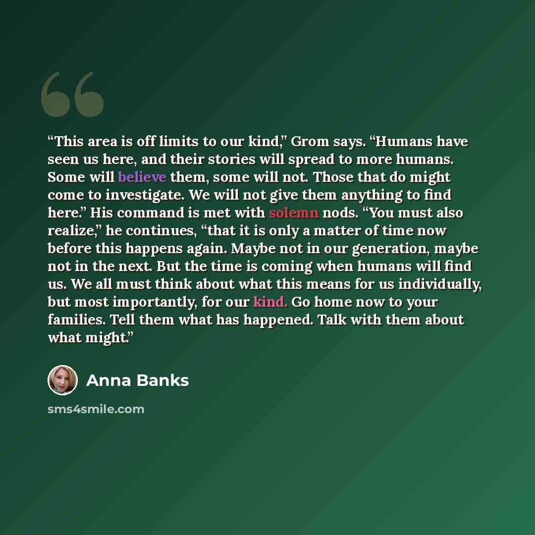 “This area is off limits to our kind,” Grom says. “Humans have seen us here, and their stories will spread to more humans. Some will believe them, some will not. Those that do might come to investigate. We will not give them anything to find here.” His command is met with solemn nods. “You must…” quote by Anna Banks