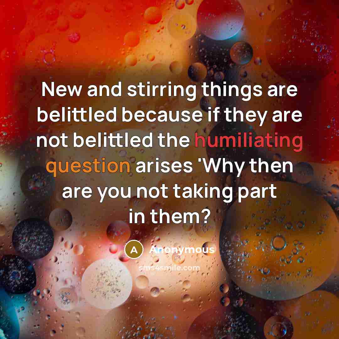 “New and stirring things are belittled because if they are not belittled the humiliating question arises 'Why then are you not taking part in them?” quote by Anonymous