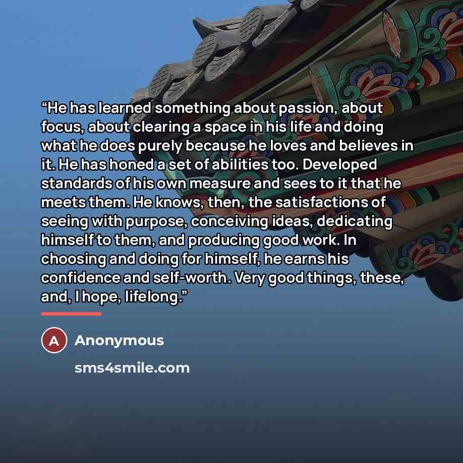 “He has learned something about passion, about focus, about clearing a space in his life and doing what he does purely because he loves and believes in it. He has honed a set of abilities too. Developed standards of his own measure and sees to it that he meets them. He knows, then, the…” quote by Anonymous