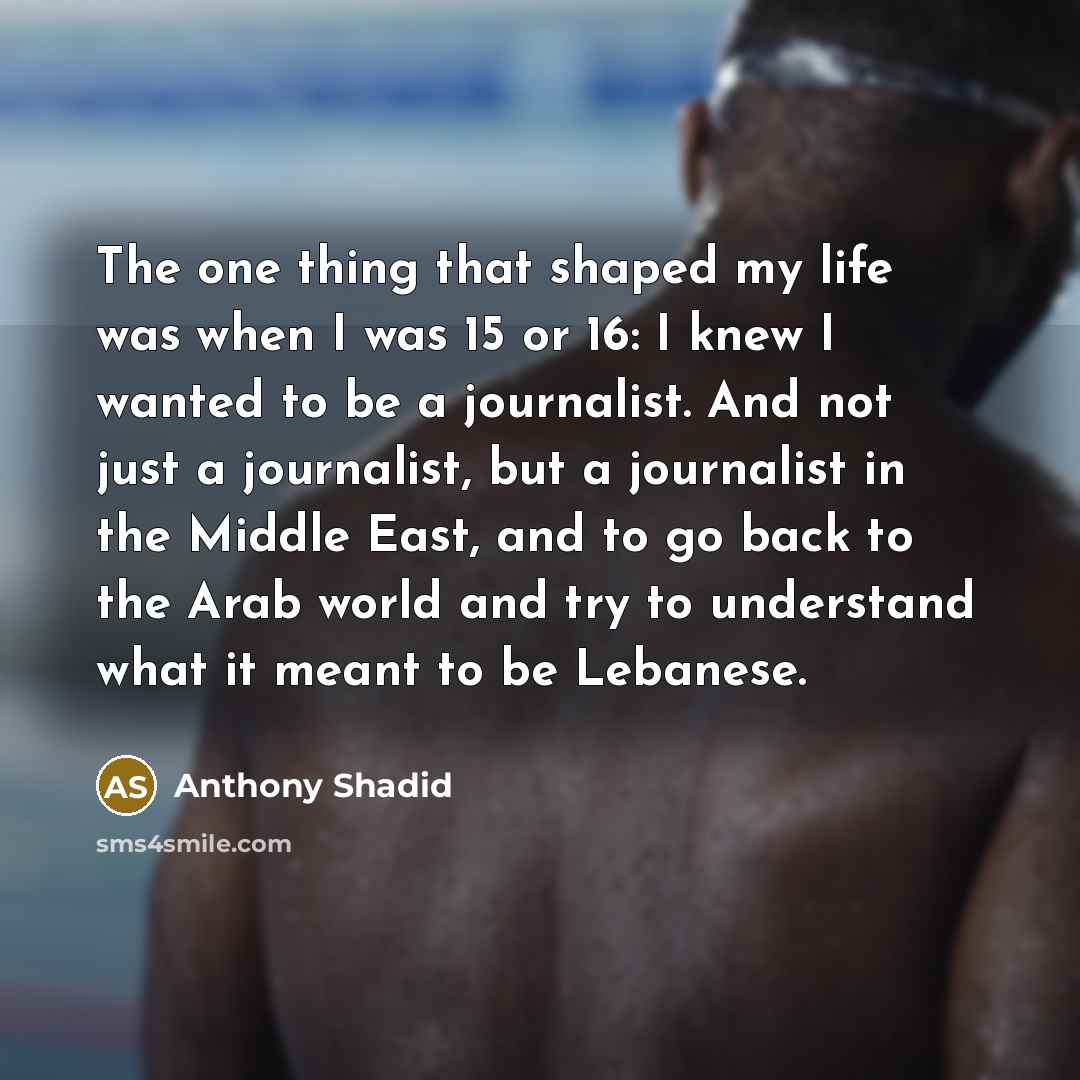 “The one thing that shaped my life was when I was 15 or 16: I knew I wanted to be a journalist. And not just a journalist, but a journalist in the Middle East, and to go back to the Arab world and try to understand what it meant to be Lebanese.” quote by Anthony Shadid