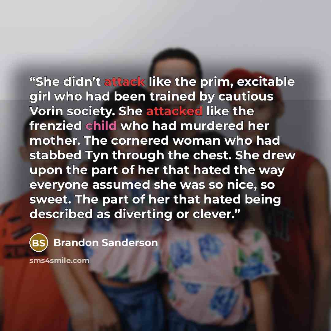 “She didn’t attack like the prim, excitable girl who had been trained by cautious Vorin society. She attacked like the frenzied child who had murdered her mother. The cornered woman who had stabbed Tyn through the chest. She drew upon the part of her that hated the way everyone assumed she was so…” quote by Brandon Sanderson