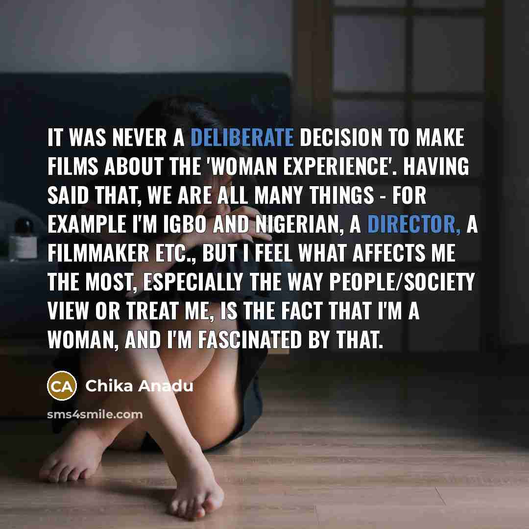 “It was never a deliberate decision to make films about the 'woman experience'. Having said that, we are all many things - for example I'm Igbo and Nigerian, a director, a filmmaker etc., but I feel what affects me the most, especially the way people/society view or treat me, is the fact that I'm a…” quote by Chika Anadu