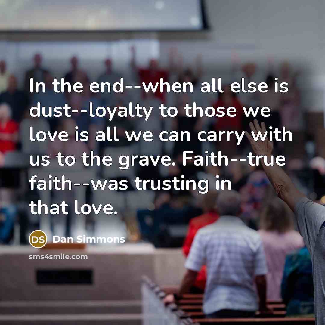 “In the end--when all else is dust--loyalty to those we love is all we can carry with us to the grave. Faith--true faith--was trusting in that love.” quote by Dan Simmons