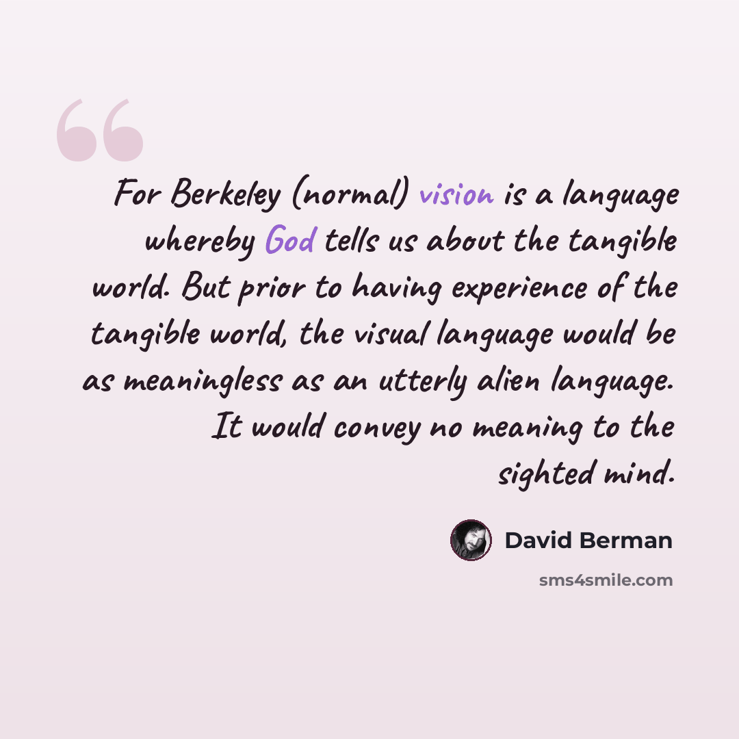 “For Berkeley (normal) vision is a language whereby God tells us about the tangible world. But prior to having experience of the tangible world, the visual language would be as meaningless as an utterly alien language. It would convey no meaning to the sighted mind.” quote by David Berman