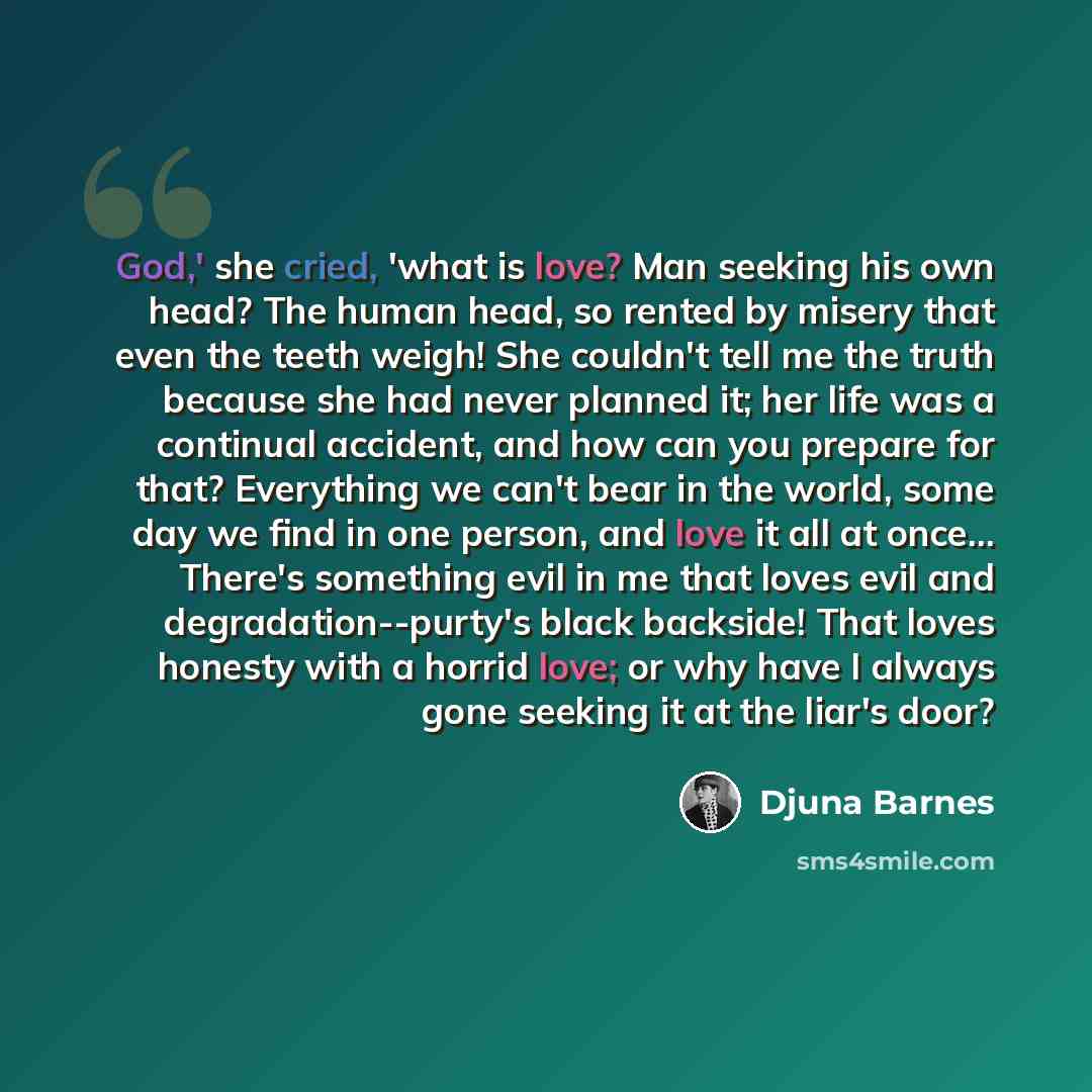 “God,' she cried, 'what is love? Man seeking his own head? The human head, so rented by misery that even the teeth weigh! She couldn't tell me the truth because she had never planned it; her life was a continual accident, and how can you prepare for that? Everything we can't bear in the world, some…” quote by Djuna Barnes