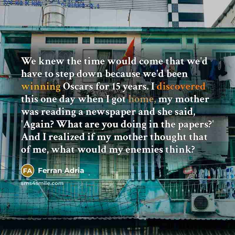 “We knew the time would come that we'd have to step down because we'd been winning Oscars for 15 years. I discovered this one day when I got home, my mother was reading a newspaper and she said, 'Again? What are you doing in the papers?' And I realized if my mother thought that of me, what would my…” quote by Ferran Adria