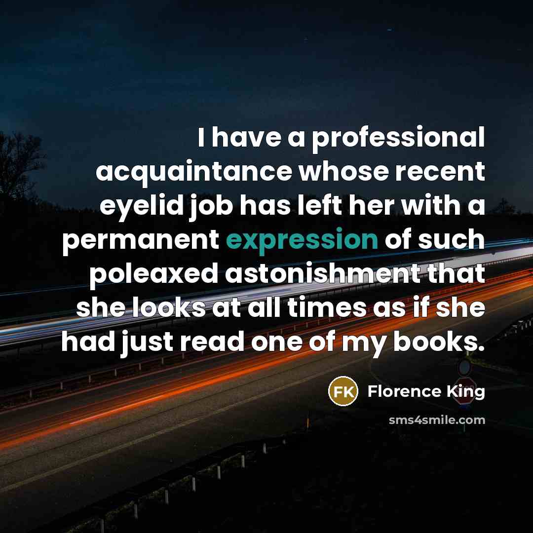 “I have a professional acquaintance whose recent eyelid job has left her with a permanent expression of such poleaxed astonishment that she looks at all times as if she had just read one of my books.” quote by Florence King