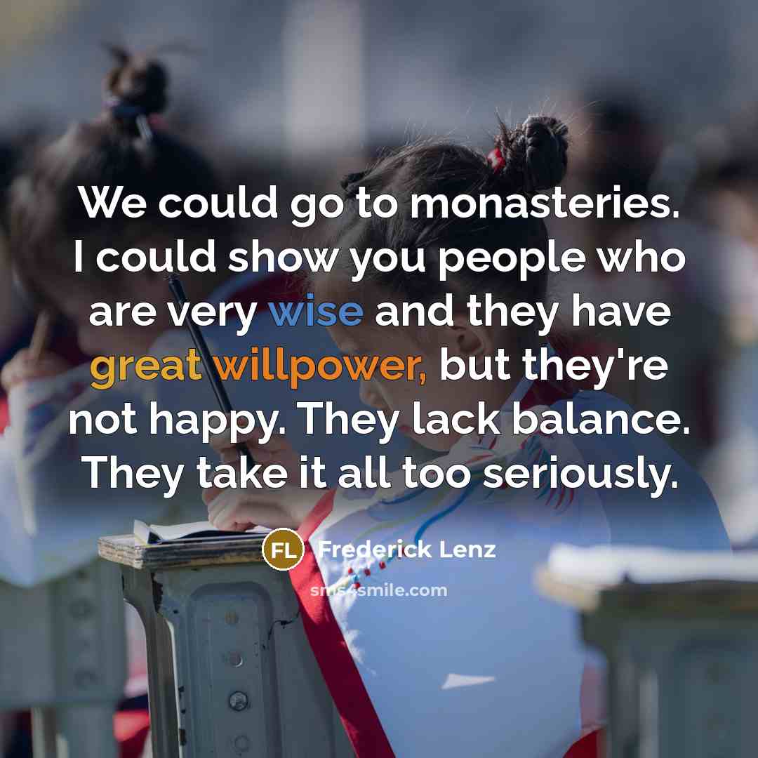 “We could go to monasteries. I could show you people who are very wise and they have great willpower, but they're not happy. They lack balance. They take it all too seriously.” quote by Frederick Lenz