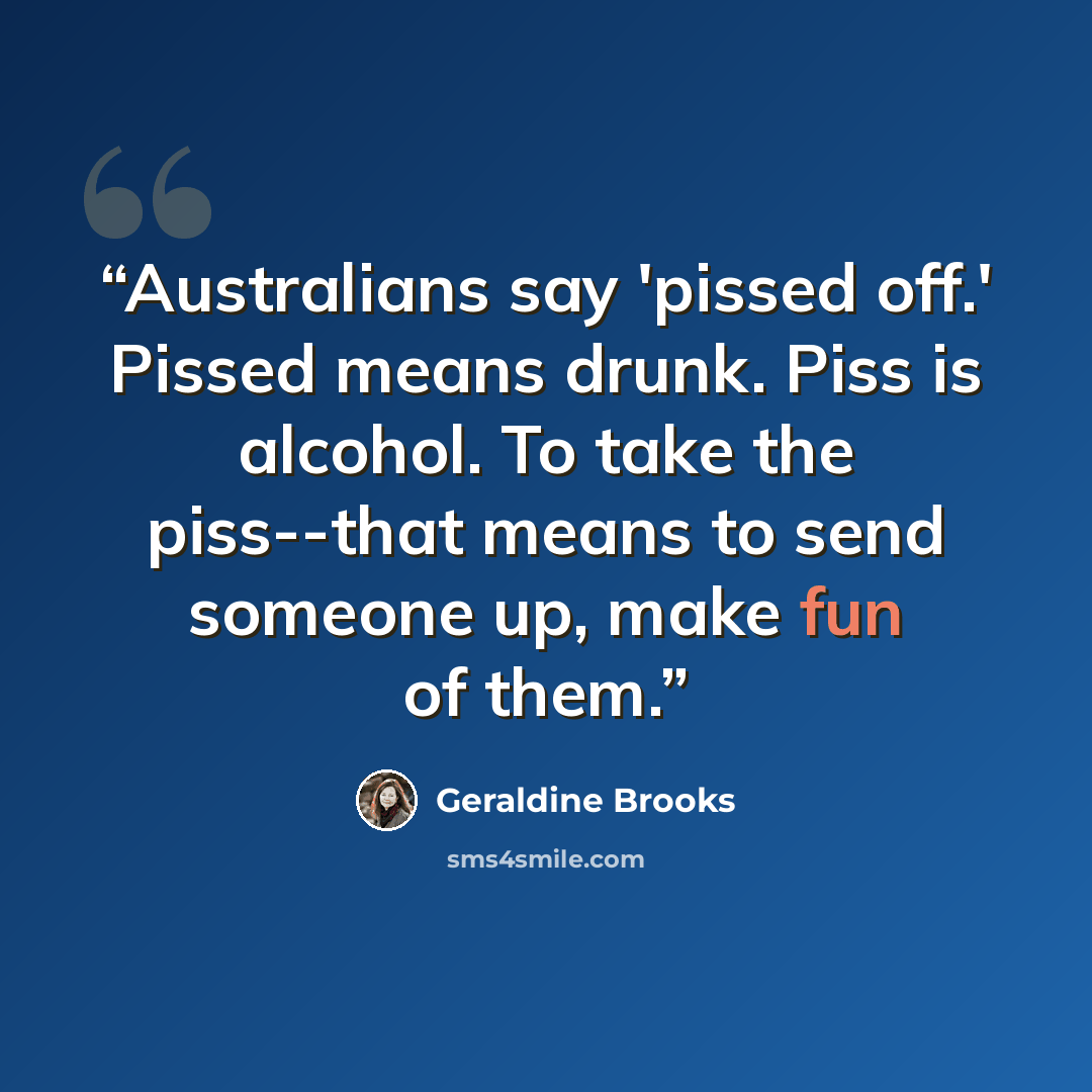 “Australians say 'pissed off.' Pissed means drunk. Piss is alcohol. To take the piss--that means to send someone up, make fun of them.” quote by Geraldine Brooks