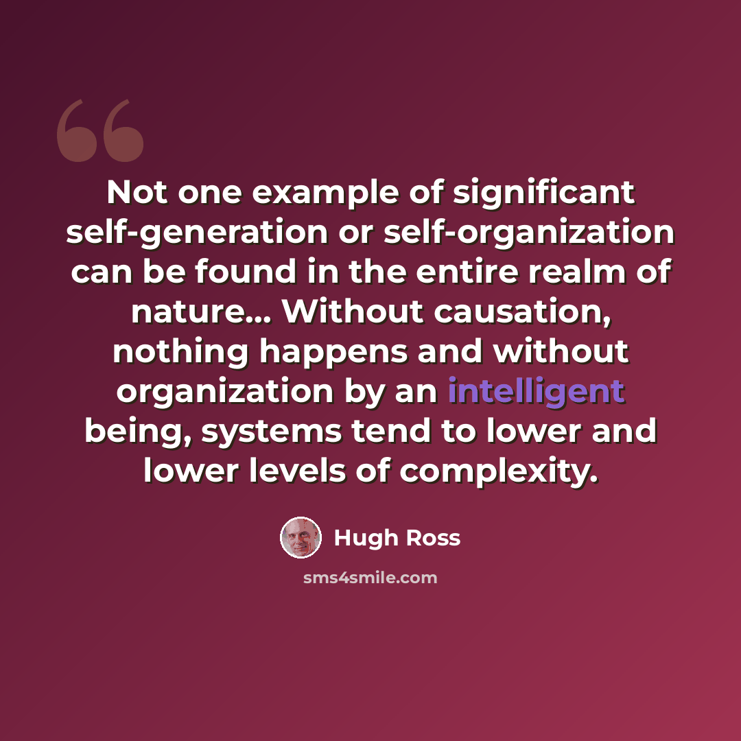 “Not one example of significant self-generation or self-organization can be found in the entire realm of nature… Without causation, nothing happens and without organization by an intelligent being, systems tend to lower and lower levels of complexity.” quote by Hugh Ross
