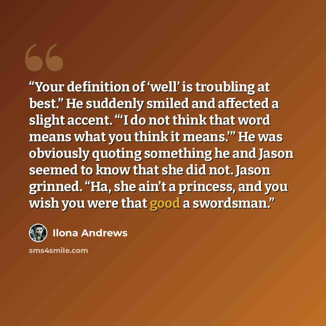 “Your definition of ‘well’ is troubling at best.” He suddenly smiled and affected a slight accent. “‘I do not think that word means what you think it means.’” He was obviously quoting something he and Jason seemed to know that she did not. Jason grinned. “Ha, she ain’t a princess, and you wish you…” quote by Ilona Andrews