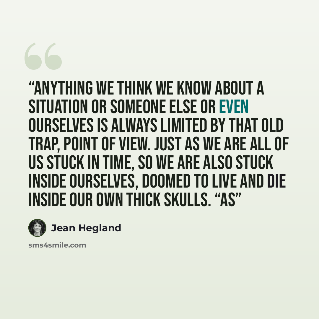 “Anything we think we know about a situation or someone else or even ourselves is always limited by that old trap, point of view. Just as we are all of us stuck in time, so we are also stuck inside ourselves, doomed to live and die inside our own thick skulls. “As” quote by Jean Hegland