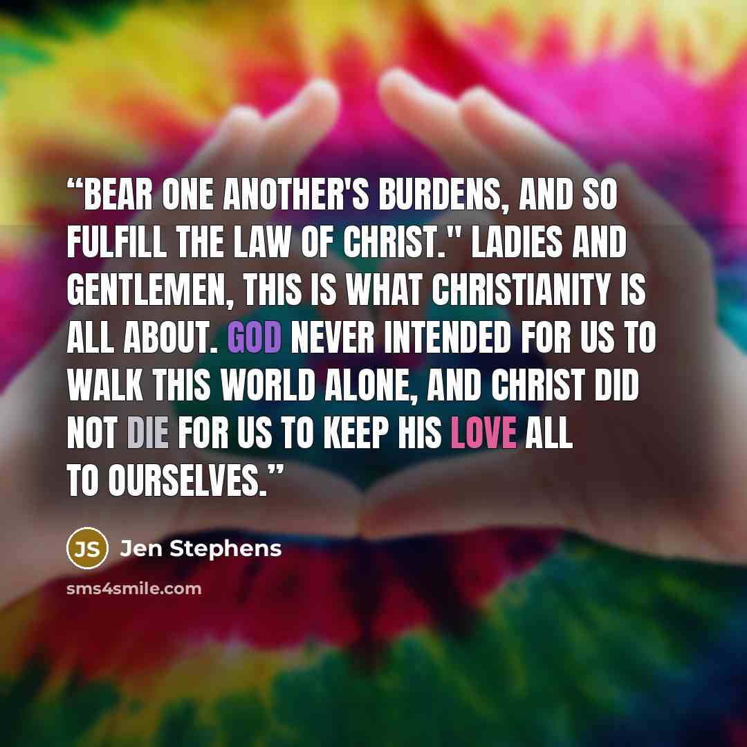 “Bear one another's burdens, and so fulfill the law of Christ." Ladies and gentlemen, this is what Christianity is all about. God never intended for us to walk this world alone, and Christ did not die for us to keep His love all to ourselves.” quote by Jen Stephens