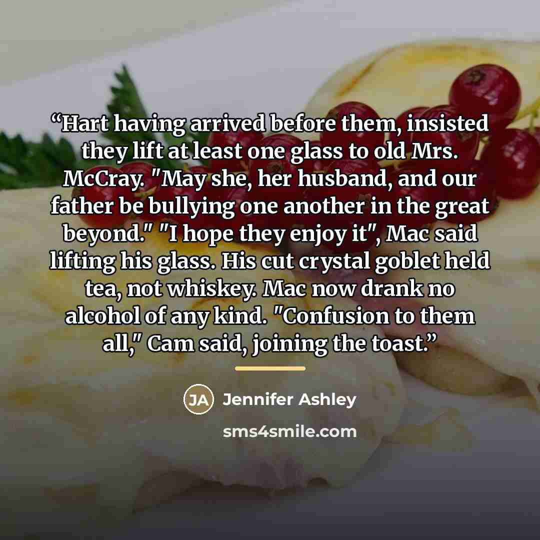 “Hart having arrived before them, insisted they lift at least one glass to old Mrs. McCray. "May she, her husband, and our father be bullying one another in the great beyond." "I hope they enjoy it", Mac said lifting his glass. His cut crystal goblet held tea, not whiskey. Mac now drank no alcohol…” quote by Jennifer Ashley