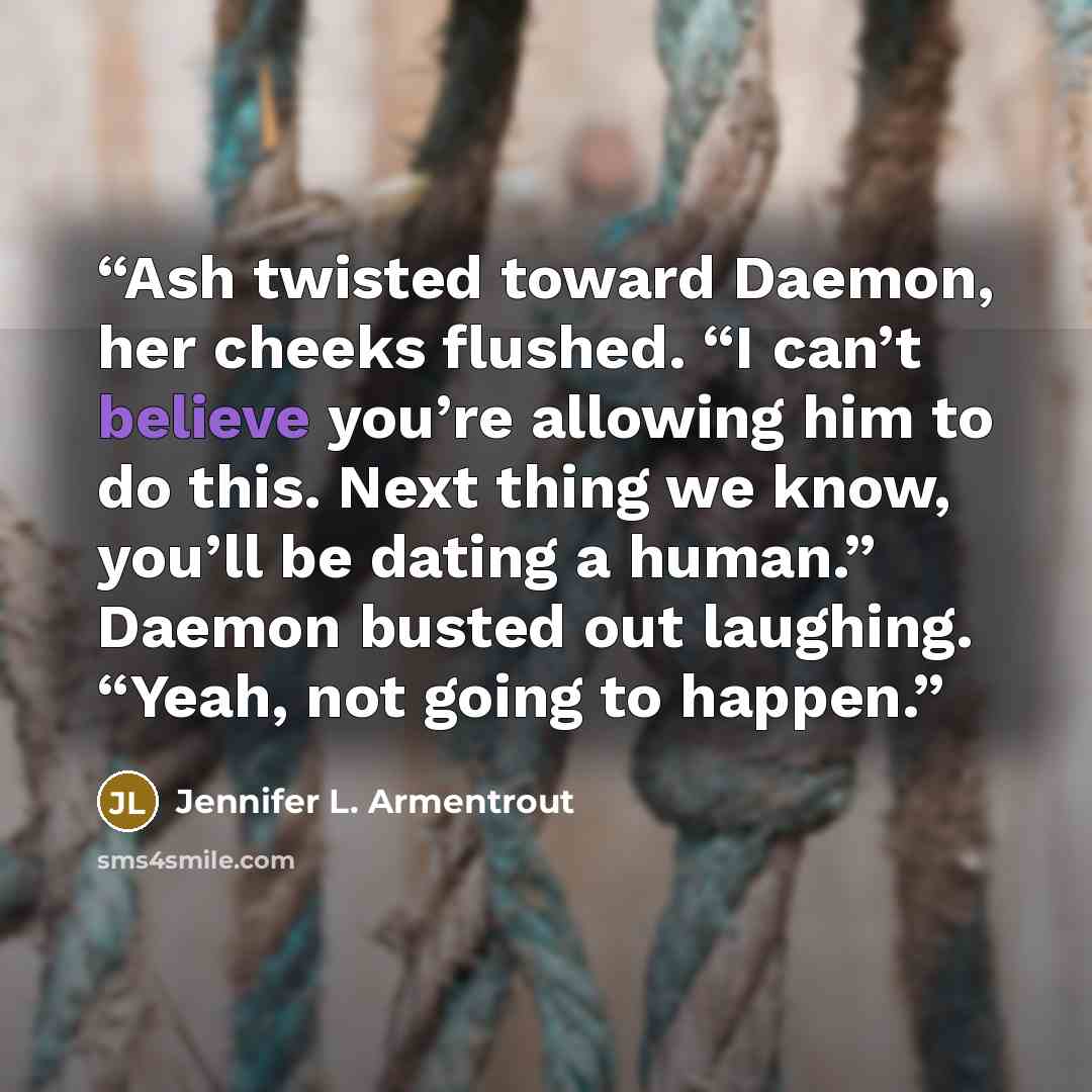 “Ash twisted toward Daemon, her cheeks flushed. “I can’t believe you’re allowing him to do this. Next thing we know, you’ll be dating a human.” Daemon busted out laughing. “Yeah, not going to happen.” quote by Jennifer L. Armentrout