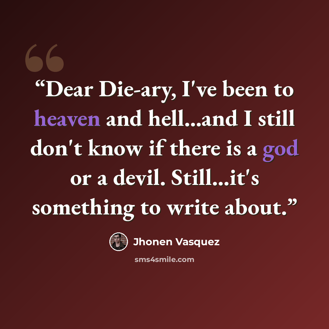 “Dear Die-ary, I've been to heaven and hell...and I still don't know if there is a god or a devil. Still...it's something to write about.” quote by Jhonen Vasquez