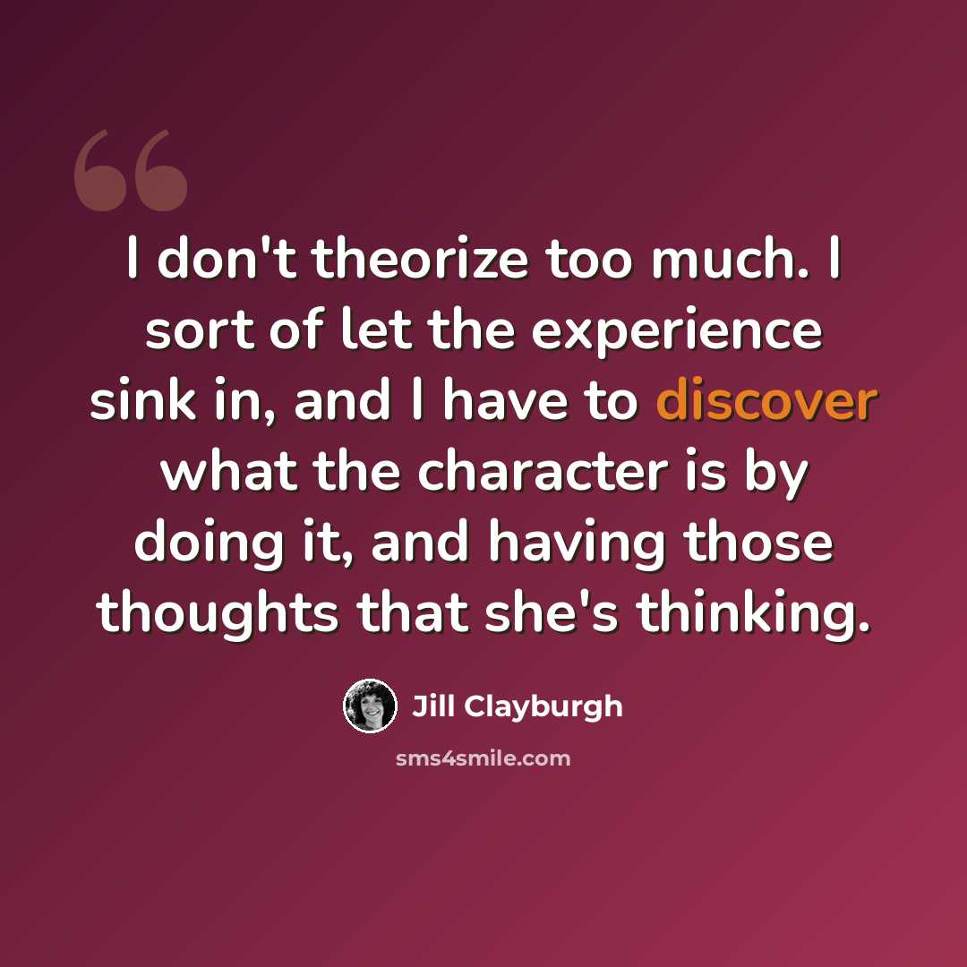 “I don't theorize too much. I sort of let the experience sink in, and I have to discover what the character is by doing it, and having those thoughts that she's thinking.” quote by Jill Clayburgh