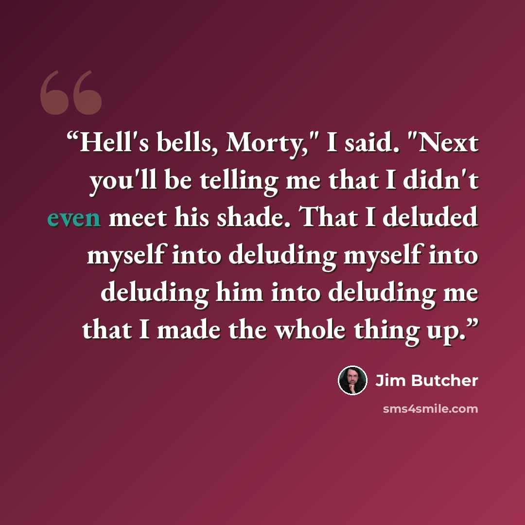 “Hell's bells, Morty," I said. "Next you'll be telling me that I didn't even meet his shade. That I deluded myself into deluding myself into deluding him into deluding me that I made the whole thing up.” quote by Jim Butcher