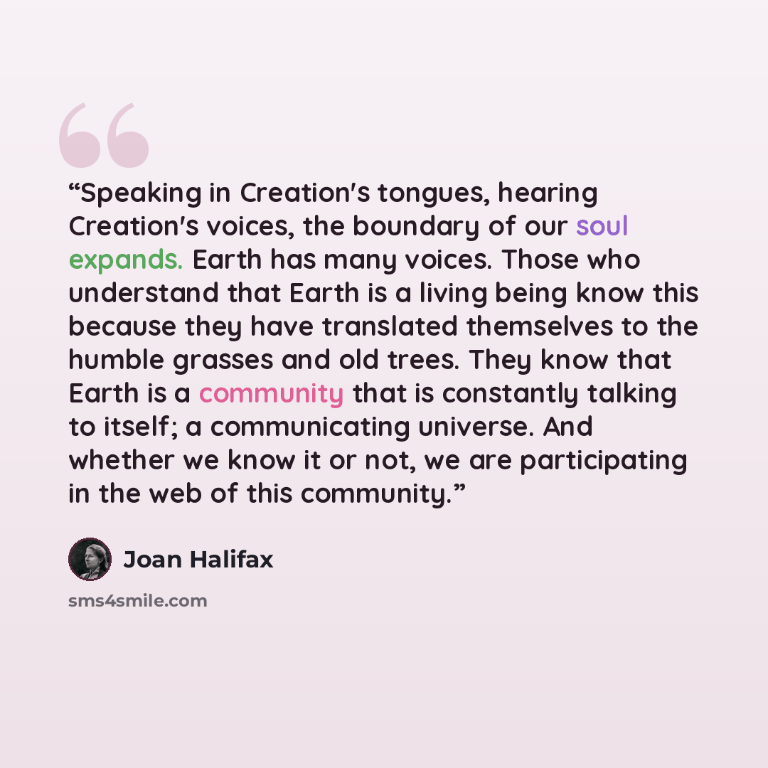 “Speaking in Creation's tongues, hearing Creation's voices, the boundary of our soul expands. Earth has many voices. Those who understand that Earth is a living being know this because they have translated themselves to the humble grasses and old trees. They know that Earth is a community that is…” quote by Joan Halifax