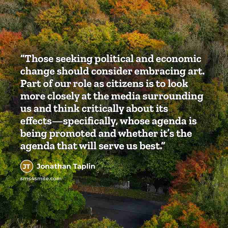 “Those seeking political and economic change should consider embracing art. Part of our role as citizens is to look more closely at the media surrounding us and think critically about its effects—specifically, whose agenda is being promoted and whether it’s the agenda that will serve us best.” quote by Jonathan Taplin