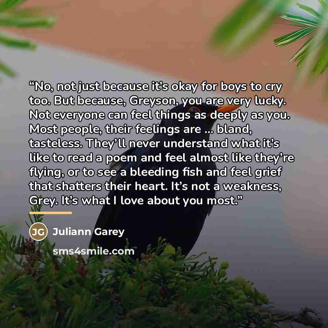 “No, not just because it’s okay for boys to cry too. But because, Greyson, you are very lucky. Not everyone can feel things as deeply as you. Most people, their feelings are … bland, tasteless. They’ll never understand what it’s like to read a poem and feel almost like they’re flying, or to see a…” quote by Juliann Garey
