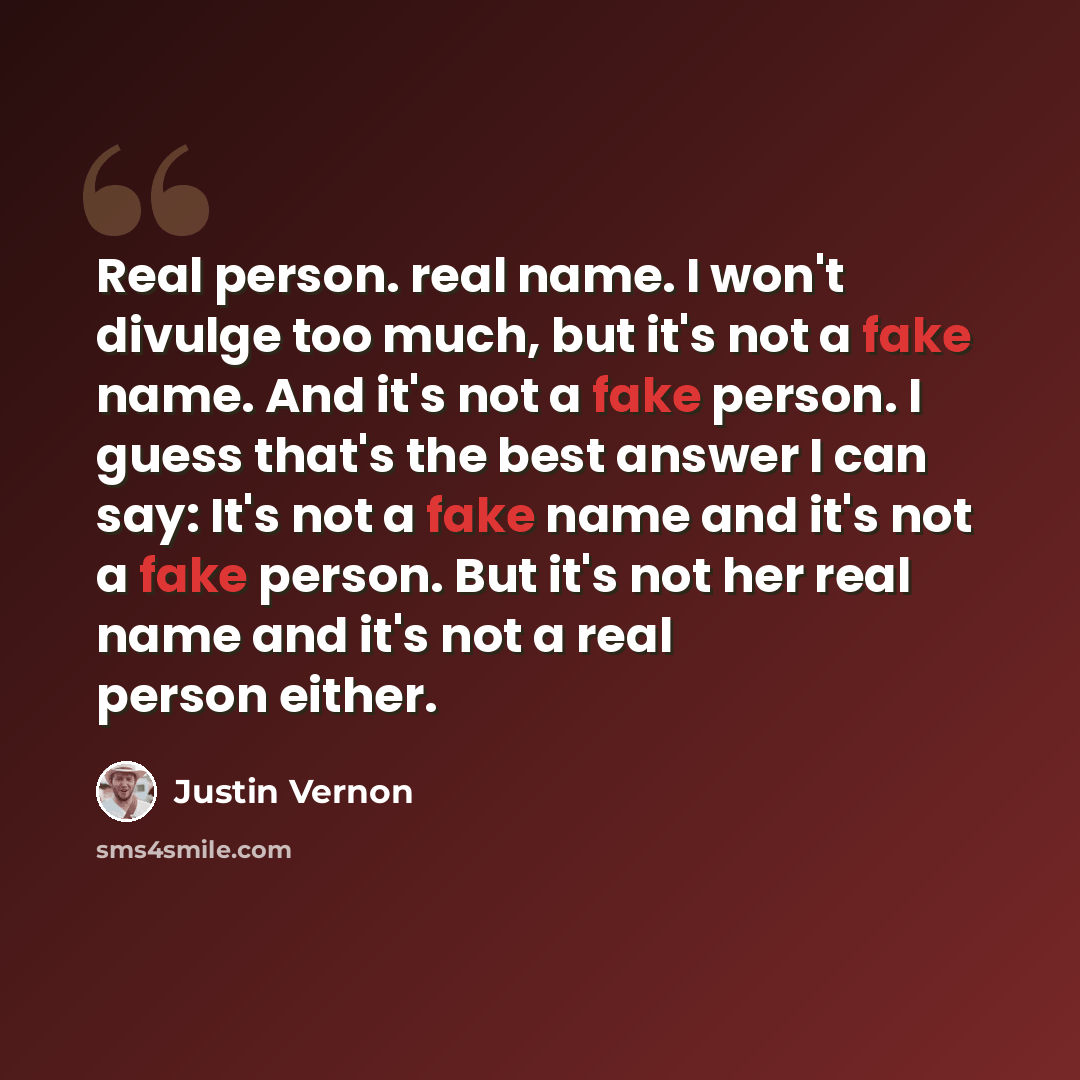 “Real person. real name. I won't divulge too much, but it's not a fake name. And it's not a fake person. I guess that's the best answer I can say: It's not a fake name and it's not a fake person. But it's not her real name and it's not a real person either.” quote by Justin Vernon