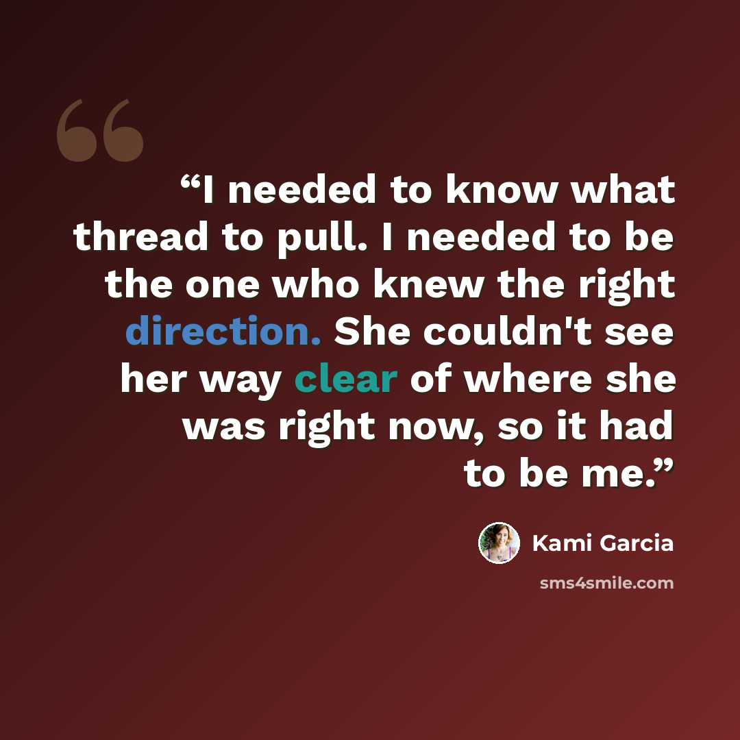 “I needed to know what thread to pull. I needed to be the one who knew the right direction. She couldn't see her way clear of where she was right now, so it had to be me.” quote by Kami Garcia
