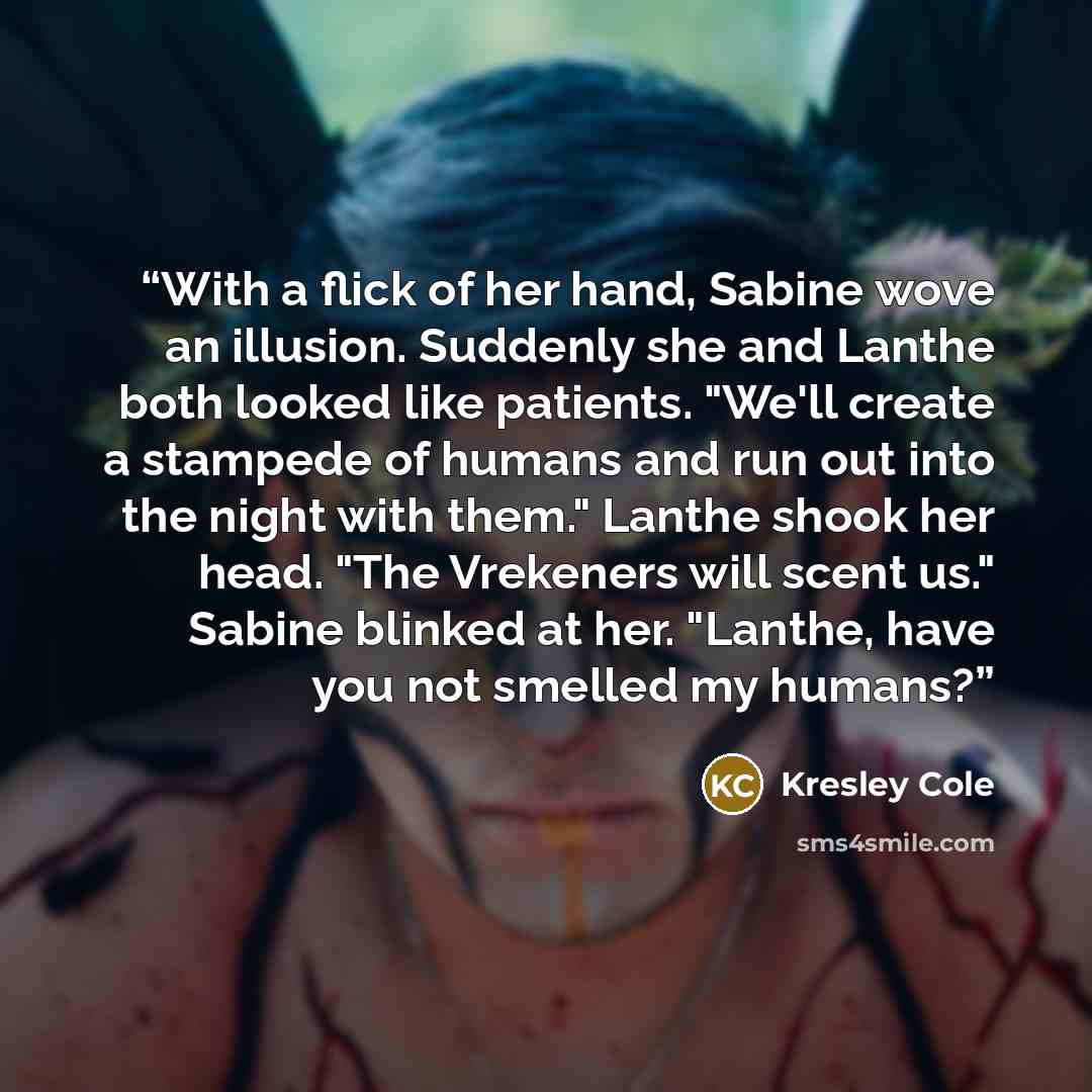“With a flick of her hand, Sabine wove an illusion. Suddenly she and Lanthe both looked like patients. "We'll create a stampede of humans and run out into the night with them." Lanthe shook her head. "The Vrekeners will scent us." Sabine blinked at her. "Lanthe, have you not smelled my humans?” quote by Kresley Cole