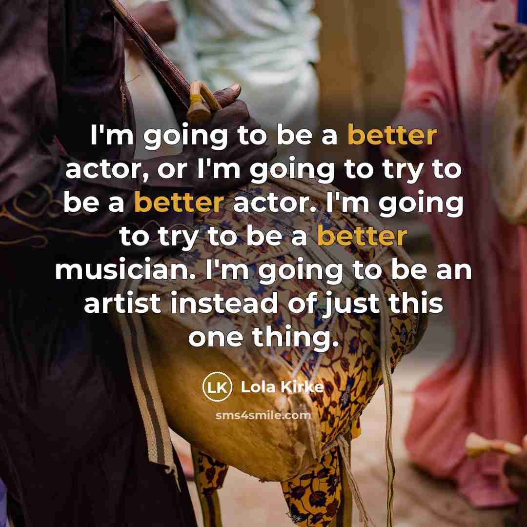 “I'm going to be a better actor, or I'm going to try to be a better actor. I'm going to try to be a better musician. I'm going to be an artist instead of just this one thing.” quote by Lola Kirke