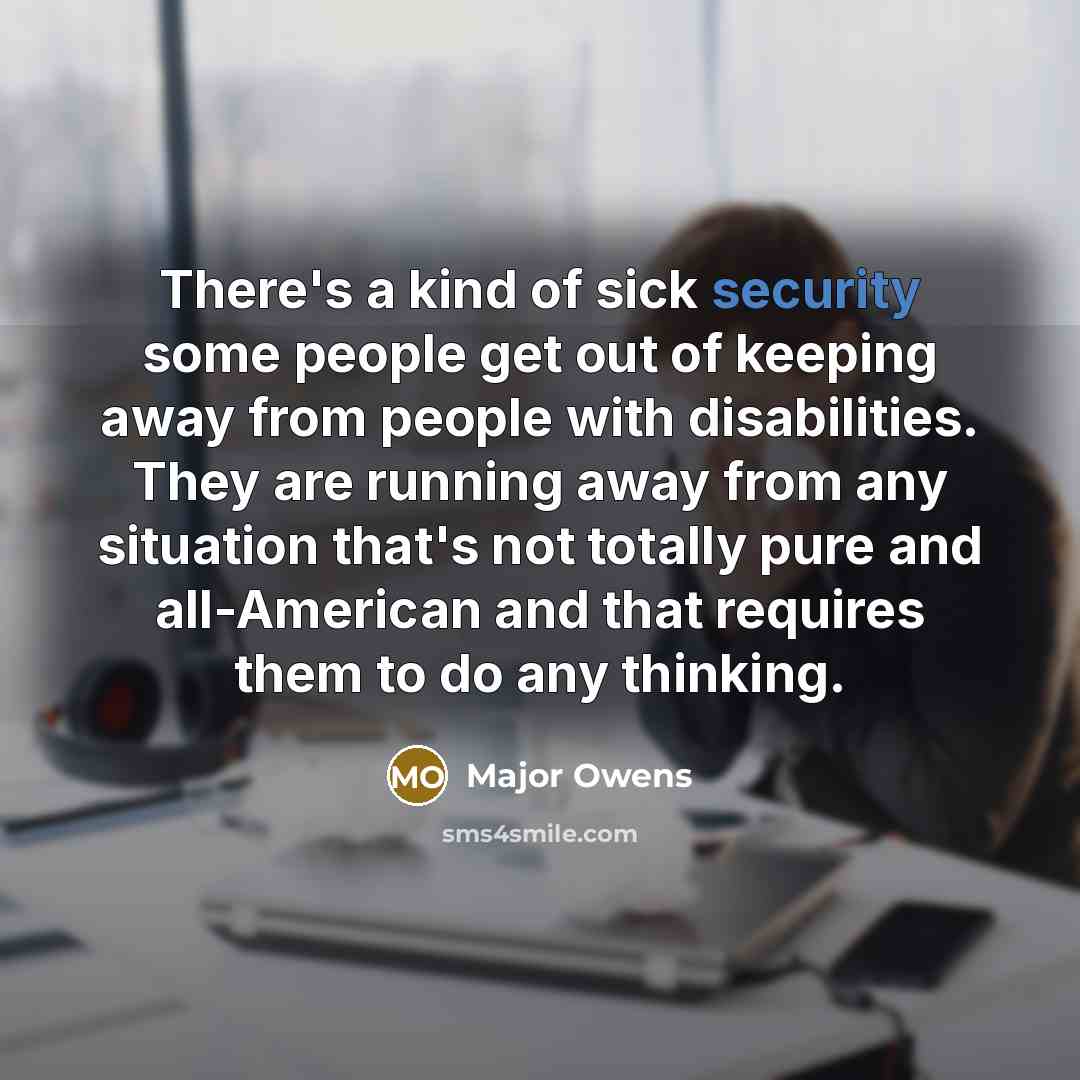 “There's a kind of sick security some people get out of keeping away from people with disabilities. They are running away from any situation that's not totally pure and all-American and that requires them to do any thinking.” quote by Major Owens