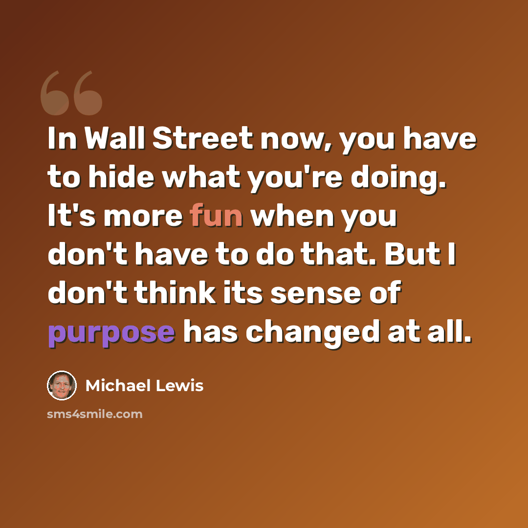 “In Wall Street now, you have to hide what you're doing. It's more fun when you don't have to do that. But I don't think its sense of purpose has changed at all.” quote by Michael Lewis