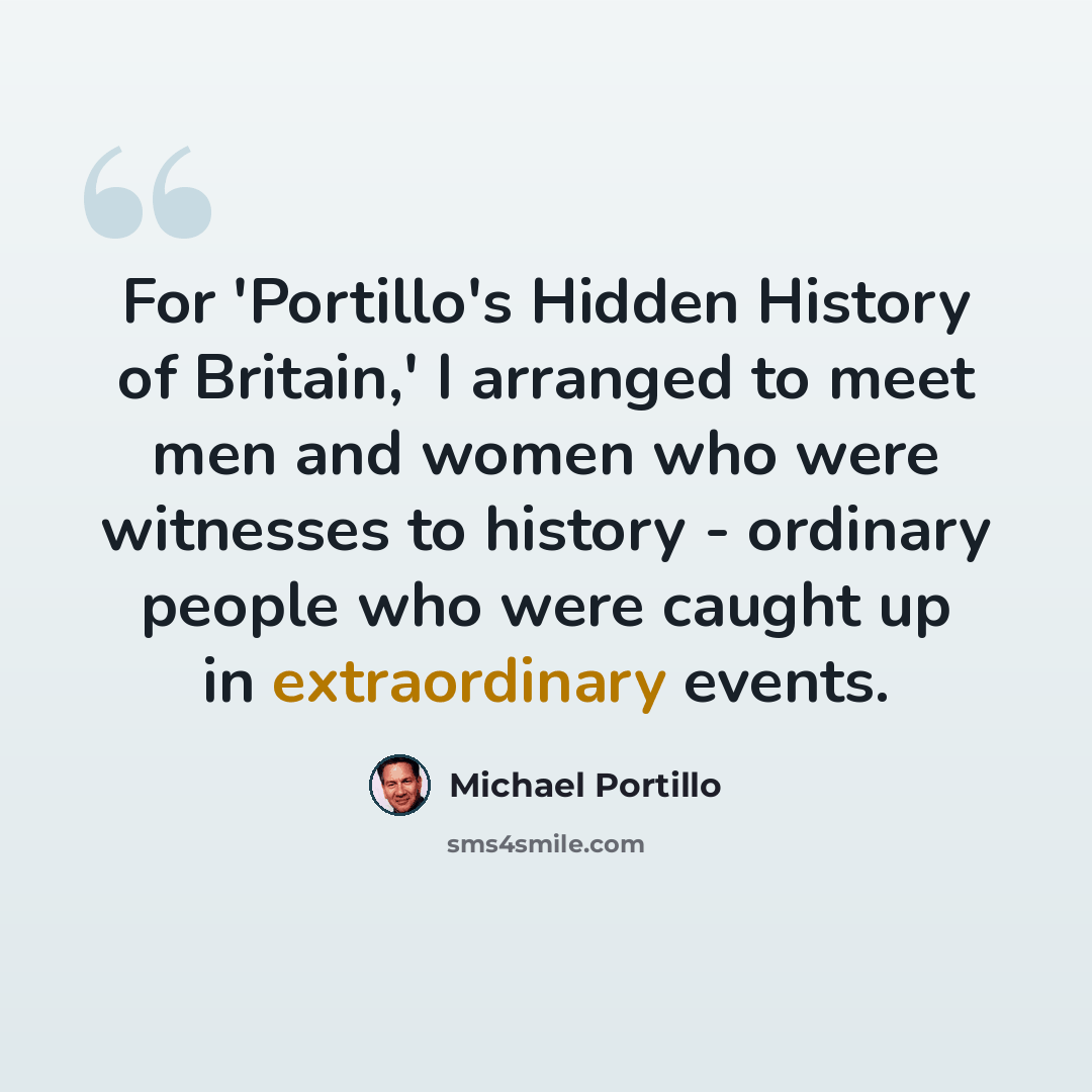 “For 'Portillo's Hidden History of Britain,' I arranged to meet men and women who were witnesses to history - ordinary people who were caught up in extraordinary events.” quote by Michael Portillo