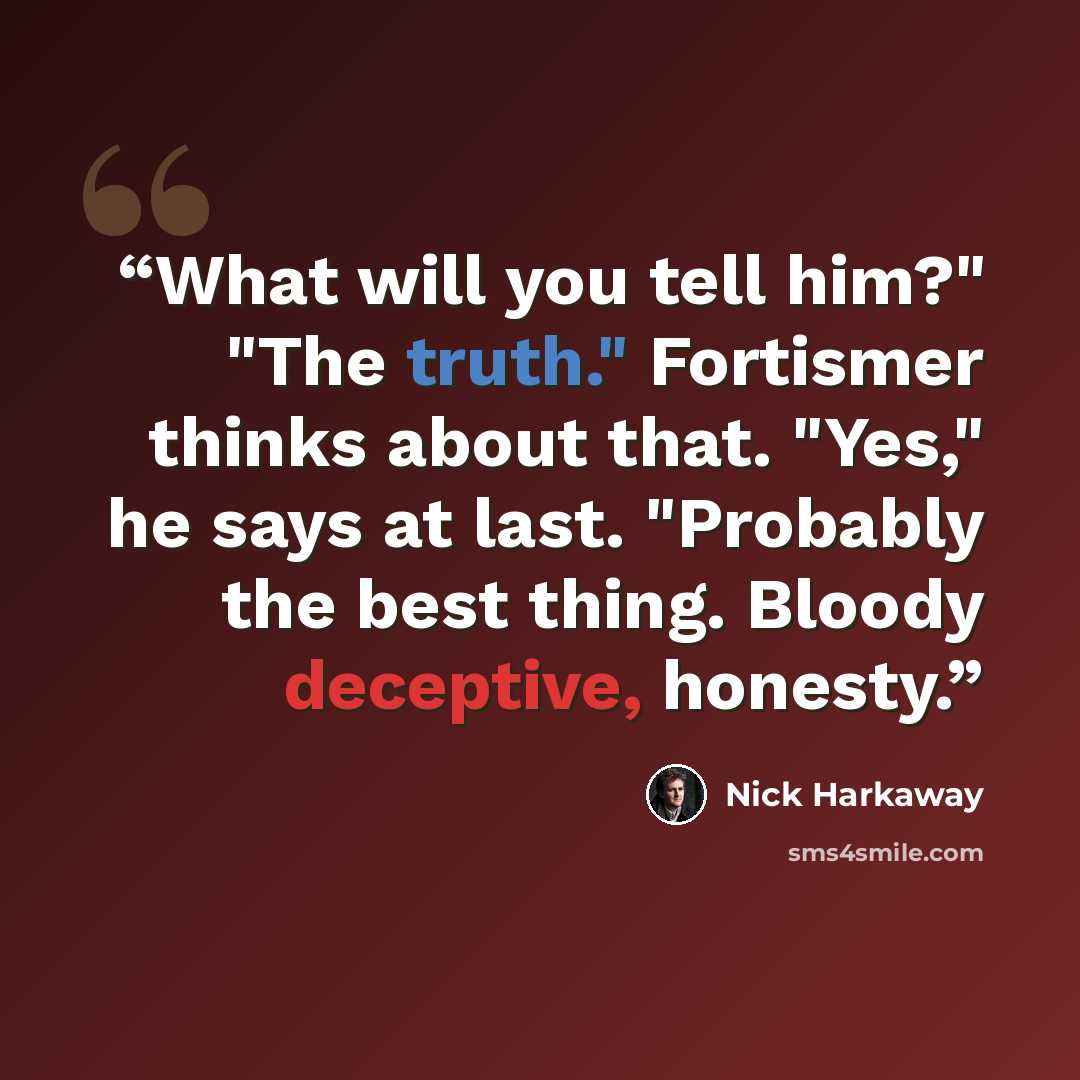 “What will you tell him?" "The truth." Fortismer thinks about that. "Yes," he says at last. "Probably the best thing. Bloody deceptive, honesty.” quote by Nick Harkaway