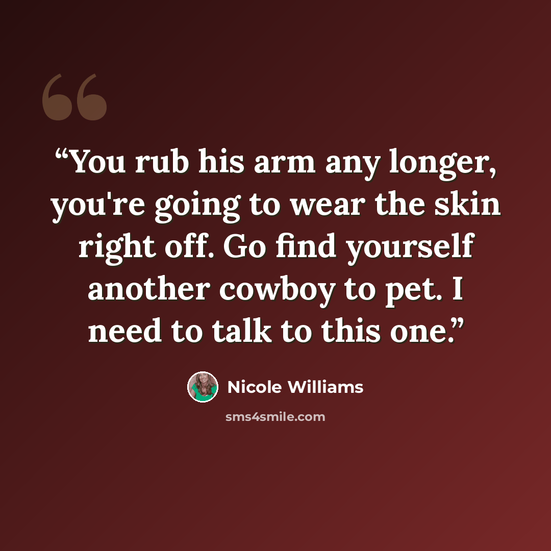 “You rub his arm any longer, you're going to wear the skin right off. Go find yourself another cowboy to pet. I need to talk to this one.” quote by Nicole Williams