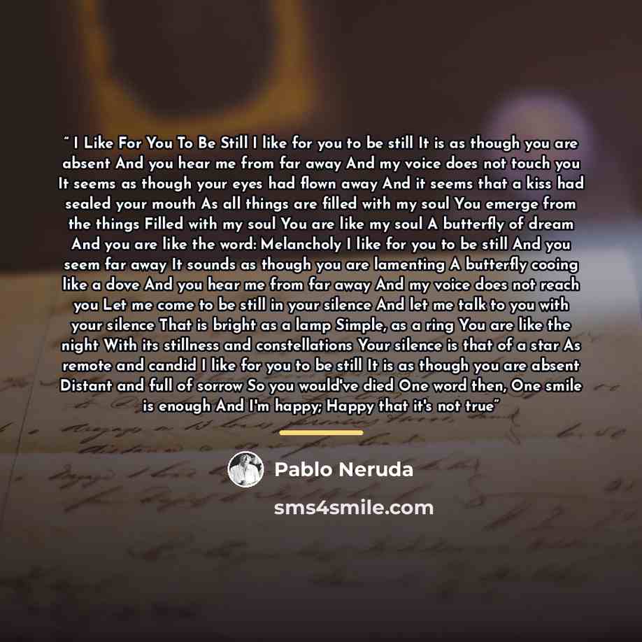 “I Like For You To Be Still I like for you to be still It is as though you are absent And you hear me from far away And my voice does not touch you It seems as though your eyes had flown away And it seems that a kiss had sealed your mouth As all things are filled with my soul You emerge from the…” quote by Pablo Neruda