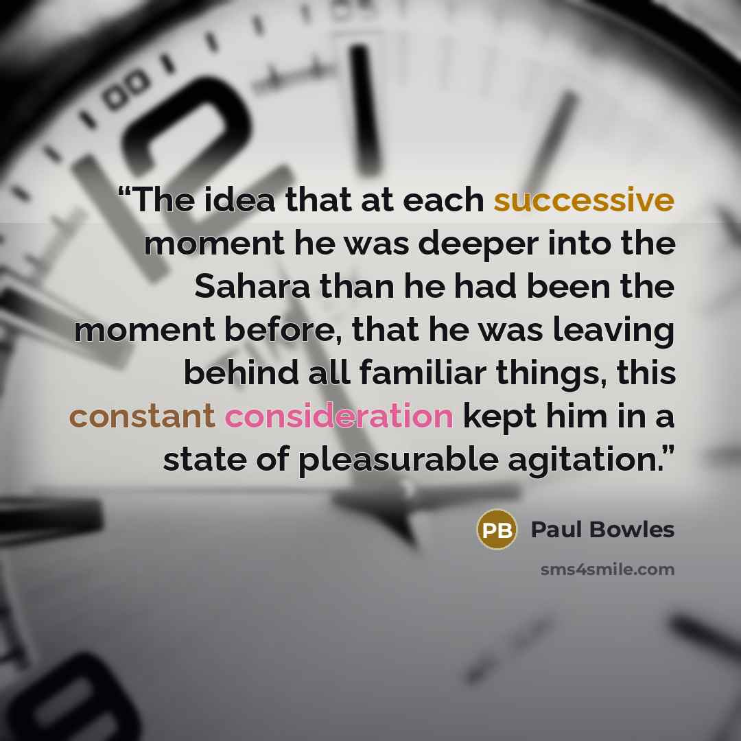 “The idea that at each successive moment he was deeper into the Sahara than he had been the moment before, that he was leaving behind all familiar things, this constant consideration kept him in a state of pleasurable agitation.” quote by Paul Bowles