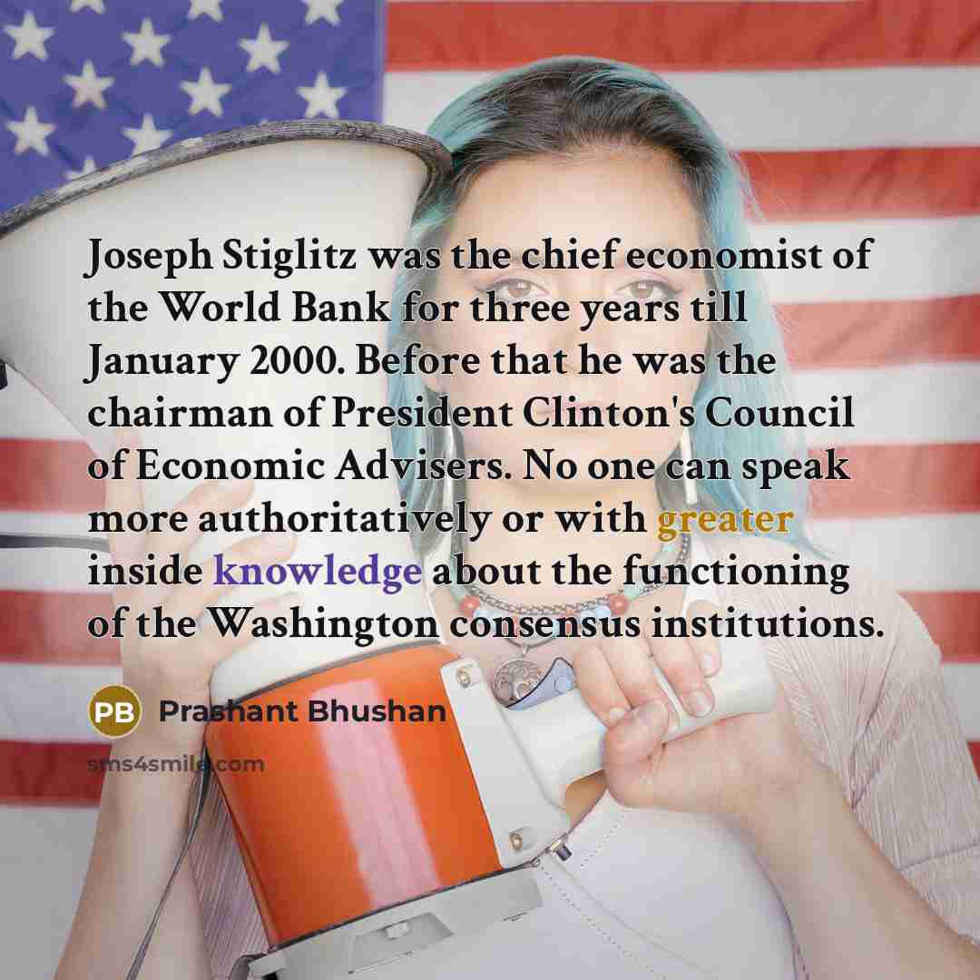 “Joseph Stiglitz was the chief economist of the World Bank for three years till January 2000. Before that he was the chairman of President Clinton's Council of Economic Advisers. No one can speak more authoritatively or with greater inside knowledge about the functioning of the Washington consensus…” quote by Prashant Bhushan