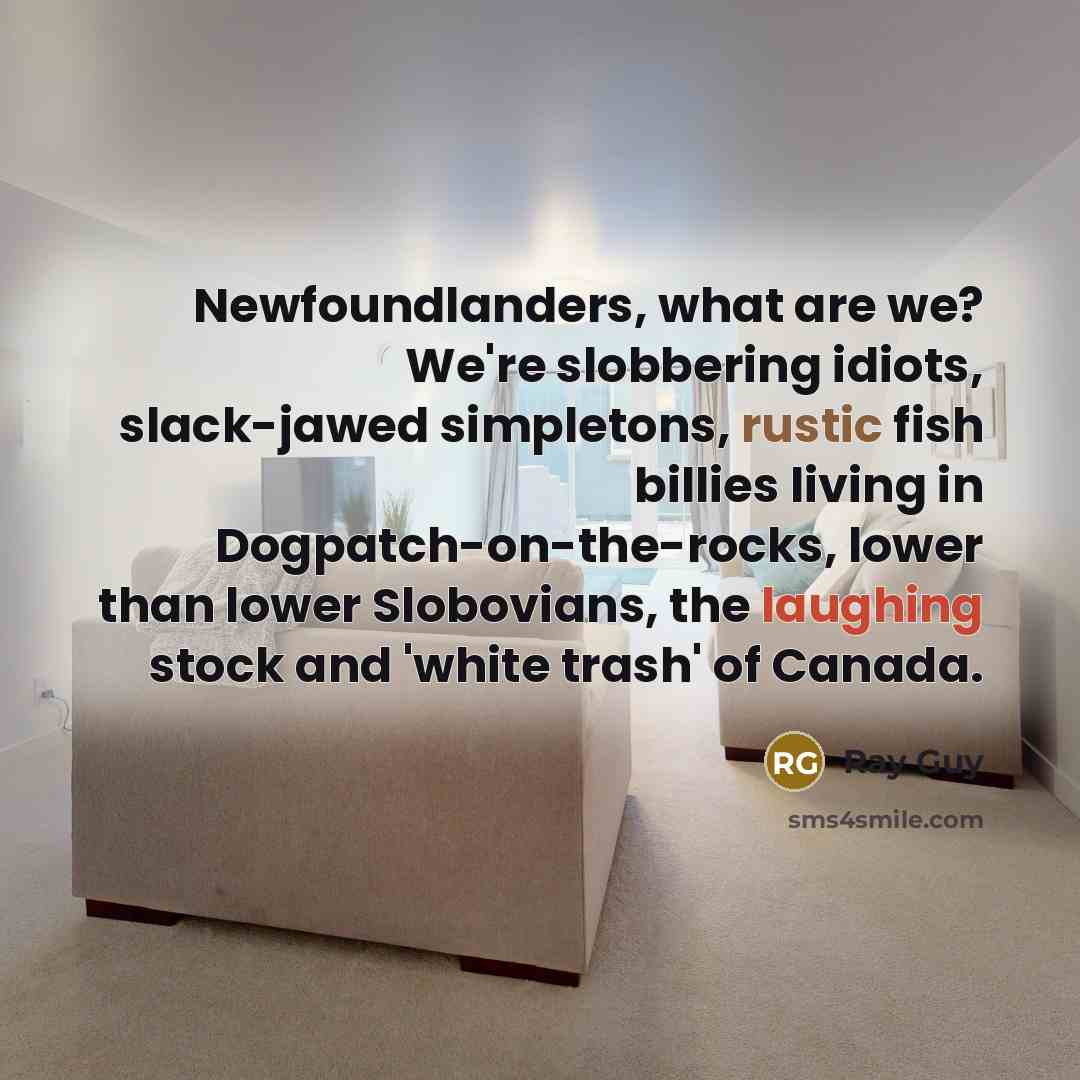 “Newfoundlanders, what are we? We're slobbering idiots, slack-jawed simpletons, rustic fish billies living in Dogpatch-on-the-rocks, lower than lower Slobovians, the laughing stock and 'white trash' of Canada.” quote by Ray Guy