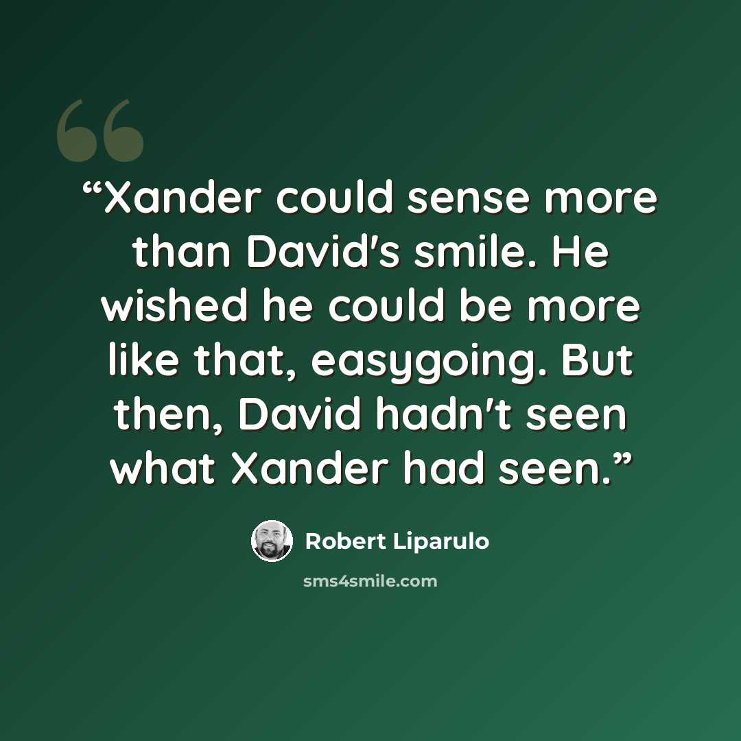 “Xander could sense more than David's smile. He wished he could be more like that, easygoing. But then, David hadn't seen what Xander had seen.” quote by Robert Liparulo