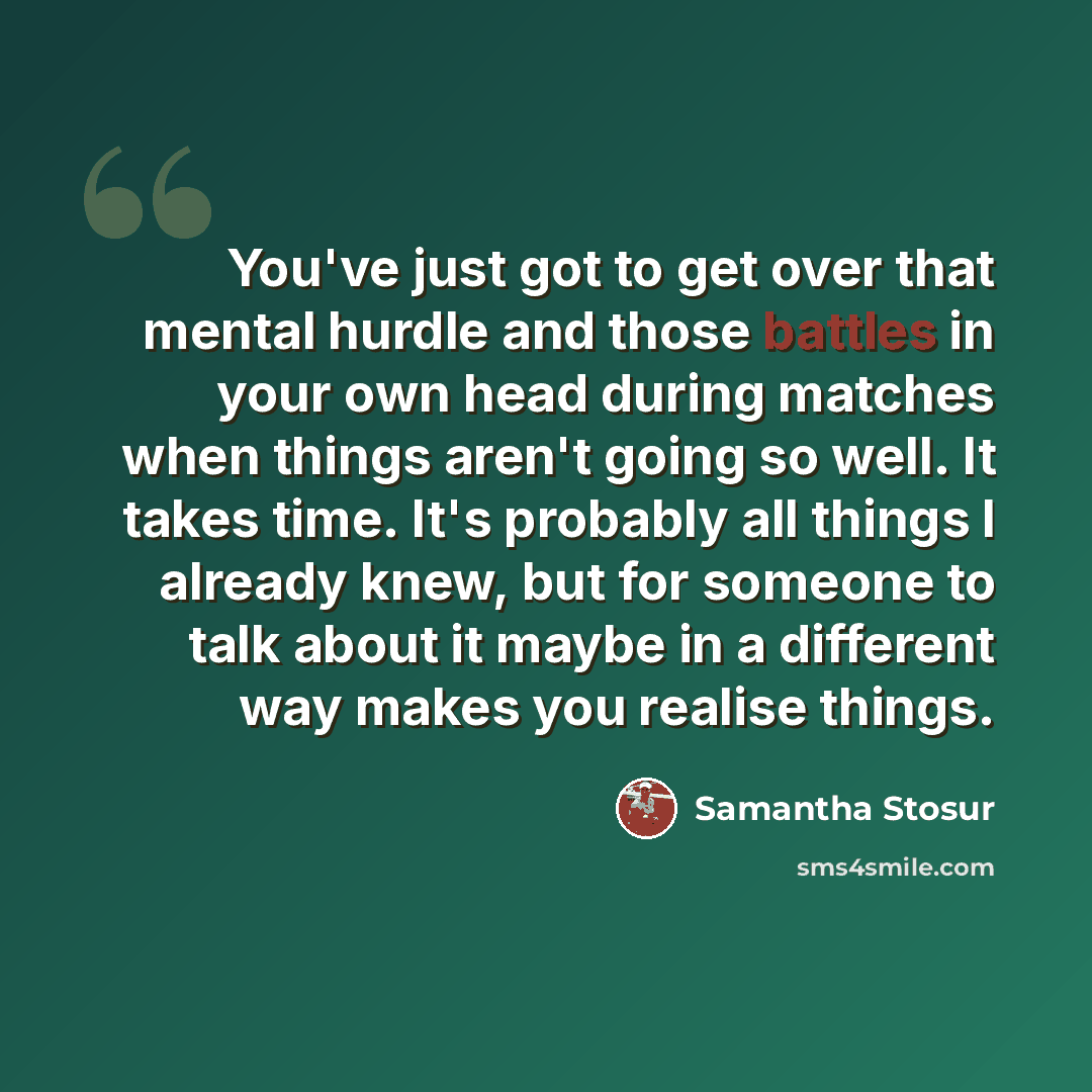 “You've just got to get over that mental hurdle and those battles in your own head during matches when things aren't going so well. It takes time. It's probably all things I already knew, but for someone to talk about it maybe in a different way makes you realise things.” quote by Samantha Stosur