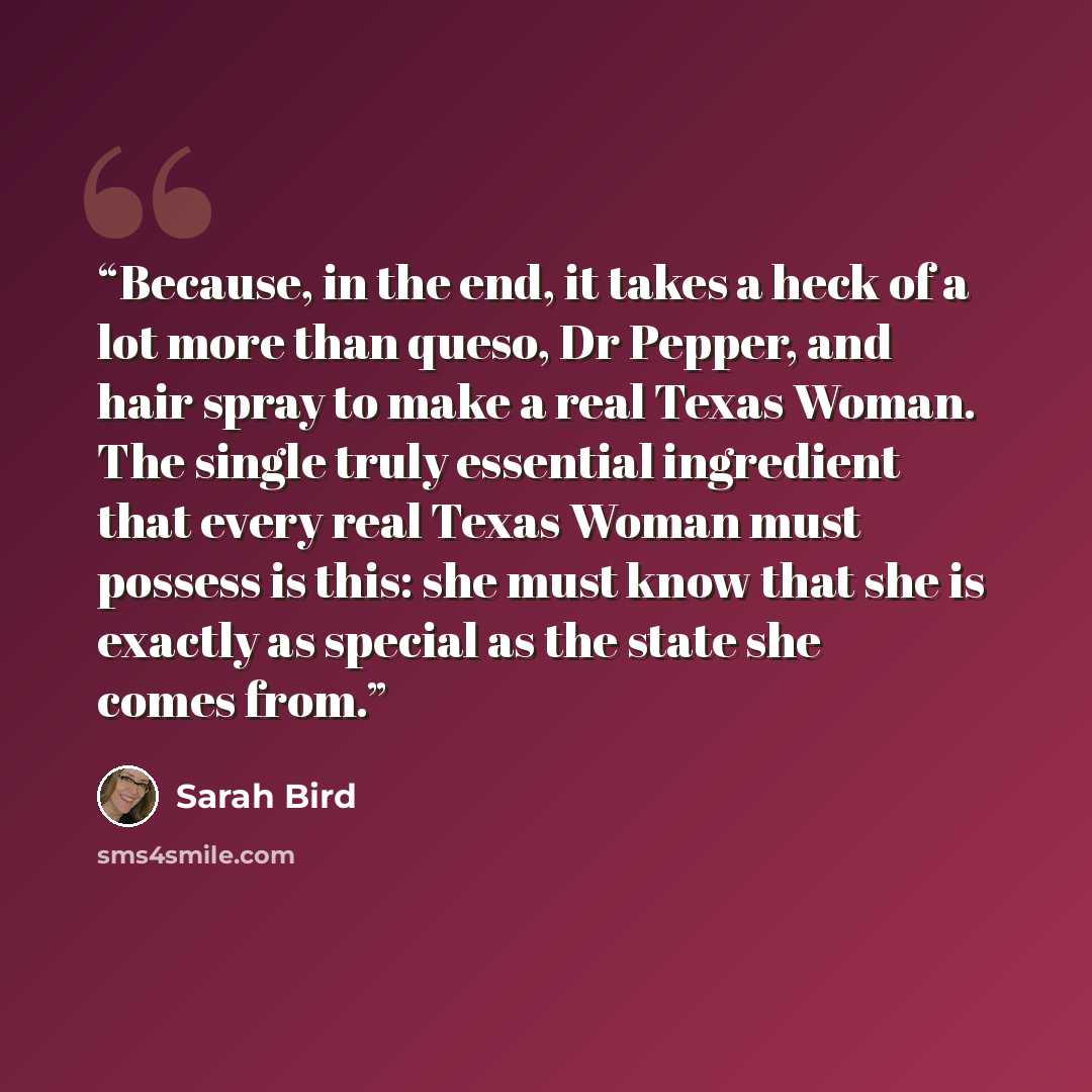 “Because, in the end, it takes a heck of a lot more than queso, Dr Pepper, and hair spray to make a real Texas Woman. The single truly essential ingredient that every real Texas Woman must possess is this: she must know that she is exactly as special as the state she comes from.” quote by Sarah Bird