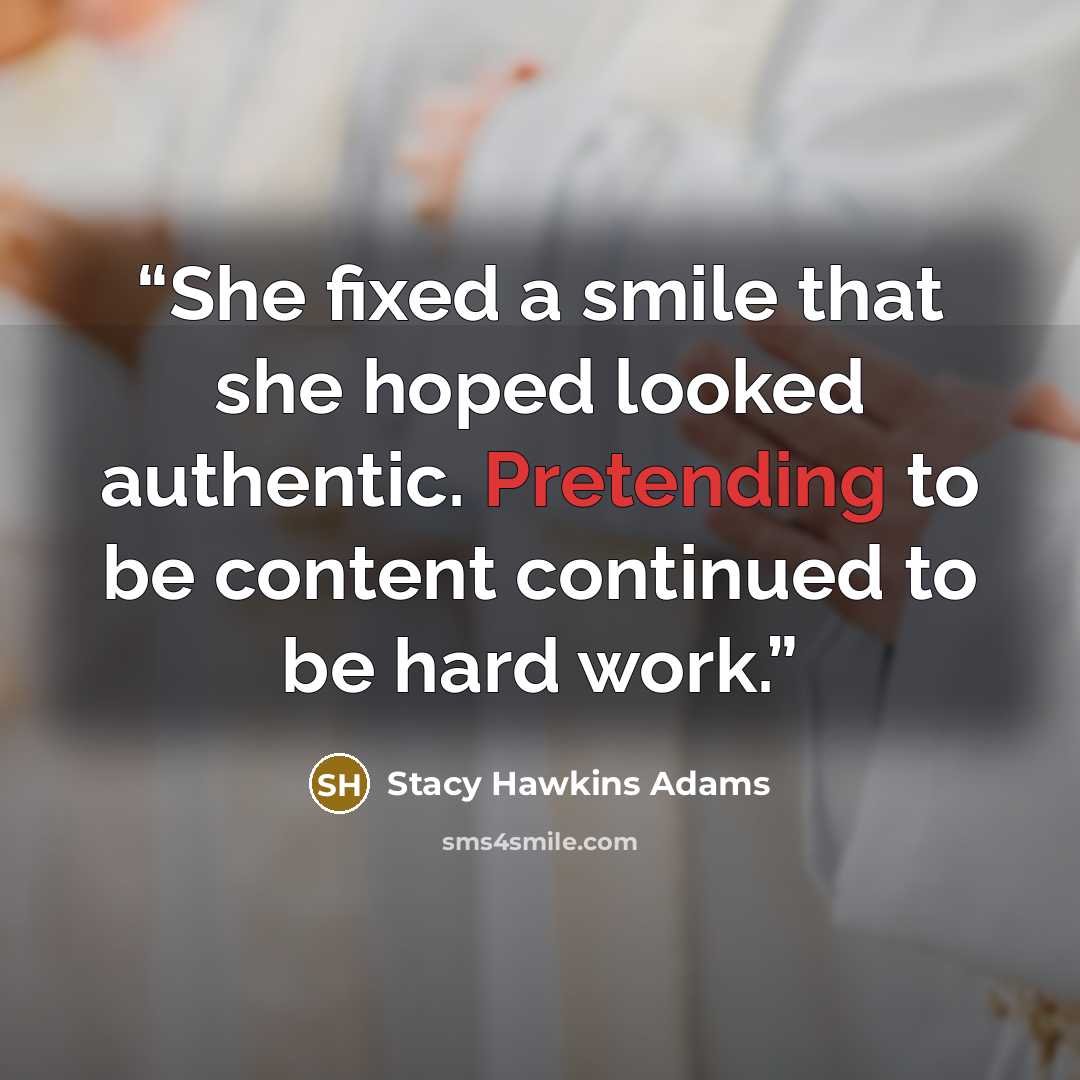 “She fixed a smile that she hoped looked authentic. Pretending to be content continued to be hard work.” quote by Stacy Hawkins Adams