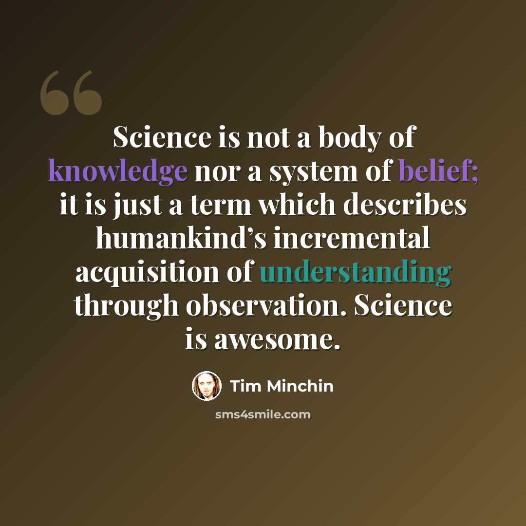 “Science is not a body of knowledge nor a system of belief; it is just a term which describes humankind’s incremental acquisition of understanding through observation. Science is awesome.” quote by Tim Minchin