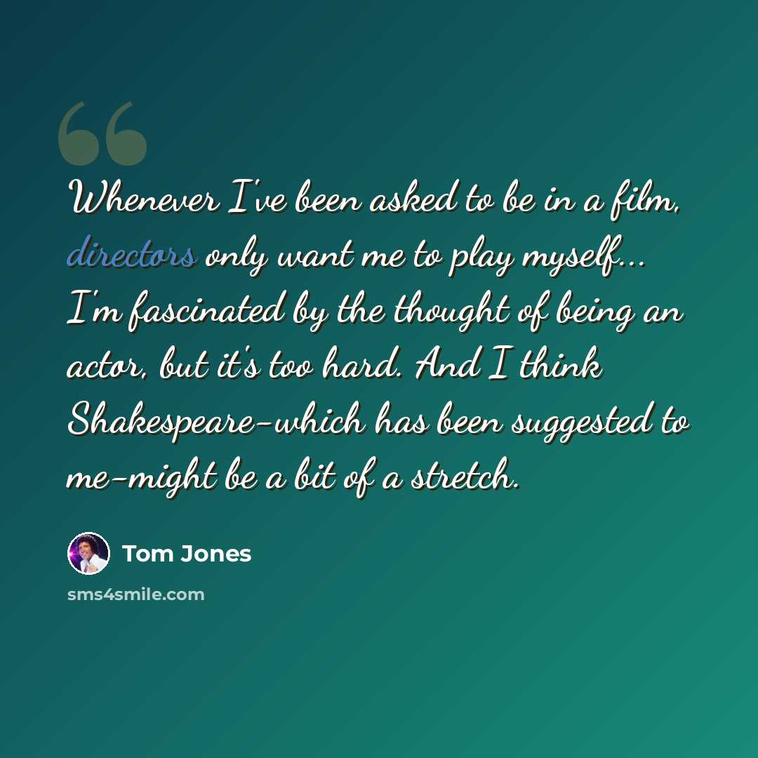 “Whenever I've been asked to be in a film, directors only want me to play myself... I'm fascinated by the thought of being an actor, but it's too hard. And I think Shakespeare-which has been suggested to me-might be a bit of a stretch.” quote by Tom Jones