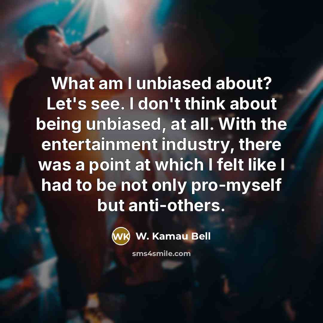 “What am I unbiased about? Let's see. I don't think about being unbiased, at all. With the entertainment industry, there was a point at which I felt like I had to be not only pro-myself but anti-others.” quote by W. Kamau Bell